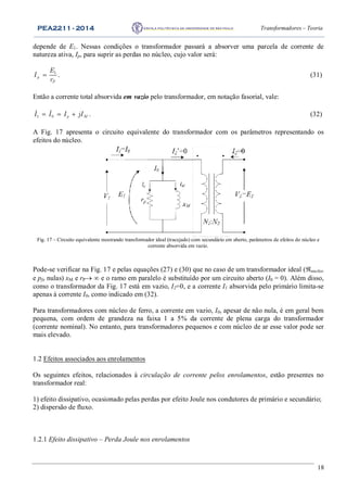 PEA2211 - 2014 Transformadores – Teoria
18
depende de E1. Nessas condições o transformador passará a absorver uma parcela de corrente de
natureza ativa, Ip, para suprir as perdas no núcleo, cujo valor será:
1
p
P
E
I
r
 . (31)
Então a corrente total absorvida em vazio pelo transformador, em notação fasorial, vale:
   1 0 p MI I I jI . (32)
A Fig. 17 apresenta o circuito equivalente do transformador com os parâmetros representando os
efeitos do núcleo.
Fig. 17 – Circuito equivalente mostrando transformador ideal (tracejado) com secundário em aberto, parâmetros de efeitos do núcleo e
corrente absorvida em vazio.
Pode-se verificar na Fig. 17 e pelas equações (27) e (30) que no caso de um transformador ideal (nucleo
e pfe nulas) xM e rP  e o ramo em paralelo é substituído por um circuito aberto (I0 = 0). Além disso,
como o transformador da Fig. 17 está em vazio, I2=0, e a corrente I1 absorvida pelo primário limita-se
apenas à corrente I0, como indicado em (32).
Para transformadores com núcleo de ferro, a corrente em vazio, I0, apesar de não nula, é em geral bem
pequena, com ordem de grandeza na faixa 1 a 5% da corrente de plena carga do transformador
(corrente nominal). No entanto, para transformadores pequenos e com núcleo de ar esse valor pode ser
mais elevado.
1.2 Efeitos associados aos enrolamentos
Os seguintes efeitos, relacionados à circulação de corrente pelos enrolamentos, estão presentes no
transformador real:
1) efeito dissipativo, ocasionado pelas perdas por efeito Joule nos condutores de primário e secundário;
2) dispersão de fluxo.
1.2.1 Efeito dissipativo – Perda Joule nos enrolamentos
 