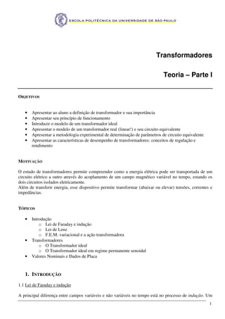 1
Transformadores
Teoria – Parte I
OBJETIVOS
• Apresentar ao aluno a definição de transformador e sua importância
• Apresentar seu princípio de funcionamento
• Introduzir o modelo de um transformador ideal
• Apresentar o modelo de um transformador real (linear!) e seu circuito equivalente
• Apresentar a metodologia experimental de determinação de parâmetros de circuito equivalente
• Apresentar as características de desempenho de transformadores: conceitos de regulação e
rendimento
MOTIVAÇÃO
O estudo de transformadores permite compreender como a energia elétrica pode ser transportada de um
circuito elétrico a outro através do acoplamento de um campo magnético variável no tempo, estando os
dois circuitos isolados eletricamente.
Além de transferir energia, esse dispositivo permite transformar (abaixar ou elevar) tensões, correntes e
impedâncias.
TÓPICOS
• Introdução
o Lei de Faraday e indução
o Lei de Lenz
o F.E.M. variacional e a ação transformadora
• Transformadores
o O Transformador ideal
o O Transformador ideal em regime permanente senoidal
• Valores Nominais e Dados de Placa
1. INTRODUÇÃO
1.1 Lei de Faraday e indução
A principal diferença entre campos variáveis e não variáveis no tempo está no processo de indução. Um
 