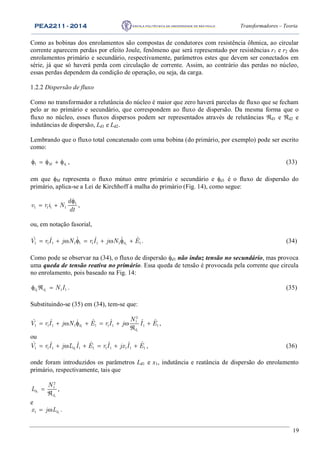 PEA2211 - 2014 Transformadores – Teoria
19
Como as bobinas dos enrolamentos são compostas de condutores com resistência ôhmica, ao circular
corrente aparecem perdas por efeito Joule, fenômeno que será representado por resistências r1 e r2 dos
enrolamentos primário e secundário, respectivamente, parâmetros estes que devem ser conectados em
série, já que só haverá perda com circulação de corrente. Assim, ao contrário das perdas no núcleo,
essas perdas dependem da condição de operação, ou seja, da carga.
1.2.2 Dispersão de fluxo
Como no transformador a relutância do núcleo é maior que zero haverá parcelas de fluxo que se fecham
pelo ar no primário e secundário, que correspondem ao fluxo de dispersão. Da mesma forma que o
fluxo no núcleo, esses fluxos dispersos podem ser representados através de relutâncias d1 e d2 e
indutâncias de dispersão, Ld1 e Ld2.
Lembrando que o fluxo total concatenado com uma bobina (do primário, por exemplo) pode ser escrito
como:
11 M d     , (33)
em que M representa o fluxo mútuo entre primário e secundário e d1 é o fluxo de dispersão do
primário, aplica-se a Lei de Kirchhoff à malha do primário (Fig. 14), como segue:
1
1 1 1 1
d
v r i N
dt

  ,
ou, em notação fasorial,
11 1 1 1 1 1 1 1 1
ˆ ˆ ˆ ˆ ˆ ˆdV r I j N r I j N E         . (34)
Como pode se observar na (34), o fluxo de dispersão d1 não induz tensão no secundário, mas provoca
uma queda de tensão reativa no primário. Essa queda de tensão é provocada pela corrente que circula
no enrolamento, pois baseado na Fig. 14:
1 1 1 1d d N I   . (35)
Substituindo-se (35) em (34), tem-se que:
1
1
2
1
1 1 1 1 1 1 1 1 1
ˆ ˆ ˆ ˆ ˆ ˆd
d
N
V r I j N E r I j I E        

 ,
ou
11 1 1 1 1 1 1 1 1 1
ˆ ˆ ˆ ˆ ˆ ˆ ˆdV r I j L I E r I jx I E       , (36)
onde foram introduzidos os parâmetros Ld1 e x1, indutância e reatância de dispersão do enrolamento
primário, respectivamente, tais que
1
1
2
1
d
d
N
L 

,
e
11 dx j L  .
 