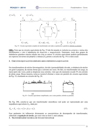 PEA2211 - 2014 Transformadores – Teoria
21
2
2 2r a r  e 2
2 2x a x  .
2
2 2 2 2 1 2 1 0 2
ˆ ˆ ˆ, , , '
I
V aV E aE E I I I I
a
         
Fig. 19 – Circuito equivalente completo do transformador com todos os parâmetros e grandezas referidos ao primário.
OBS.: Note que no circuito equivalente da Fig. 19 não há menção às indutâncias próprias e mútua dos
enrolamentos, e sim à indutâncias de dispersão e magnetização. Entretanto, esses dois grupos de
indutâncias guardam estreita relação uns com os outros. O circuito equivalente poderia perfeitamente
ser expresso em termos de próprias e mútuas [3], porém o circuito da Fig. 19 é o mais usual.
2. CIRCUITOS EQUIVALENTES SIMPLIFICADOS E IMPEDÂNCIA EQUIVALENTE
Em transformadores de núcleo ferromagnético, devido à permeabilidade elevada, a relutância do núcleo
em geral é pequena, da mesma forma que a corrente em vazio. De fato, no transformador em carga, na
maior parte das vezes, pode-se desprezar essa corrente, visto que ela raramente excede 5% da corrente
de plena carga. Dessa maneira, torna-se razoável eliminar o ramo em paralelo do circuito equivalente
da Fig. 19, resultando no circuito da Fig. 20.
I1
V1
I2’
V2’
I1
V1 V2’
Zeq
(a) (b)
Fig. 20 – Circuitos equivalentes simplificados, sem o ramo paralelo, referidos ao primário.
Da Fig. 20b, conclui-se que um transformador monofásico real pode ser representado por uma
impedância equivalente Zeq, dada por:
   1 2 1 2eq ccZ Z r r j x x      . (37)
Esse parâmetro irá influenciar diretamente as características de desempenho do transformador,
sobretudo a regulação de tensão, que será vista no item 5, mais adiante.
3. TRANSFORMADOR NÃO IDEAL DE NÚCLEO NÃO LINEAR
 