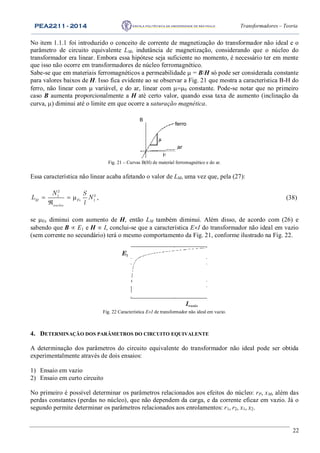 PEA2211 - 2014 Transformadores – Teoria
22
No item 1.1.1 foi introduzido o conceito de corrente de magnetização do transformador não ideal e o
parâmetro de circuito equivalente LM, indutância de magnetização, considerando que o núcleo do
transformador era linear. Embora essa hipótese seja suficiente no momento, é necessário ter em mente
que isso não ocorre em transformadores de núcleo ferromagnético.
Sabe-se que em materiais ferromagnéticos a permeabilidade  = B/H só pode ser considerada constante
para valores baixos de H. Isso fica evidente ao se observar a Fig. 21 que mostra a característica B-H do
ferro, não linear com  variável, e do ar, linear com 0 constante. Pode-se notar que no primeiro
caso B aumenta proporcionalmente a H até certo valor, quando essa taxa de aumento (inclinação da
curva, ) diminui até o limite em que ocorre a saturação magnética.
ferro
ar
B
Fig. 21 – Curvas B(H) de material ferromagnético e do ar.
Essa característica não linear acaba afetando o valor de LM, uma vez que, pela (27):
  

2
21
1M Fe
nucleo
N S
L N
l
, (38)
se Fe diminui com aumento de H, então LM também diminui. Além disso, de acordo com (26) e
sabendo que B  E1 e H  I, conclui-se que a característica EI do transformador não ideal em vazio
(sem corrente no secundário) terá o mesmo comportamento da Fig. 21, conforme ilustrado na Fig. 22.
Ivazio
E1
Fig. 22 Característica EI de transformador não ideal em vazio.
4. DETERMINAÇÃO DOS PARÂMETROS DO CIRCUITO EQUIVALENTE
A determinação dos parâmetros do circuito equivalente do transformador não ideal pode ser obtida
experimentalmente através de dois ensaios:
1) Ensaio em vazio
2) Ensaio em curto circuito
No primeiro é possível determinar os parâmetros relacionados aos efeitos do núcleo: rP, xM, além das
perdas constantes (perdas no núcleo), que não dependem da carga, e da corrente eficaz em vazio. Já o
segundo permite determinar os parâmetros relacionados aos enrolamentos: r1, r2, x1, x2.
 