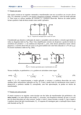 PEA2211 - 2014 Transformadores – Teoria
23
4.1 Ensaio em vazio
Este ensaio resume-se no seguinte: mantendo o transformador com seu secundário em circuito aberto
(Fig. 23), alimentar o primário com tensão e frequência nominais, anotando o valor da tensão aplicada
V1, bem como os valores medidos de corrente, I0, e potência absorvida. Motivos de ordem prática
levam a preferir o lado da baixa tensão como sendo o primário.
Fig. 23 – Esquema de montagem para o ensaio em vazio.
Considerando que durante a realização do ensaio o secundário está em aberto, o circuito equivalente se
reduz ao diagrama dado na Fig. 24(a). Uma simplificação consiste em desprezar a queda de tensão na
resistência do primário r1 e na reatância de dispersão x1, pois, além desses parâmetros terem valores
pequenos, a corrente absorvida em vazio I0 em geral também tem valor bem reduzido (1 a 5% de INOM).
O circuito resultante é dado na Fig. 24(b).
I0
V1
V2’
I0
V1
V2’
(a) (b)
Fig. 24 – Circuitos equivalentes para o transformador em vazio.
Nessas condições, os parâmetros rP e xM podem ser calculados como segue:
0
0
1 0
cos
P
V I
  , 1
0 0cosP
V
r
I


, e 1
0 0senM
V
x
I


. (39)
sendo V1, I0 e P0, respectivamente, a tensão aplicada, a corrente e a potência absorvidas em vazio
medidas pelos instrumentos indicados na Fig. 23. Como a perda Joule no enrolamento nesse ensaio é
desprezível, a potência medida P0 corresponde, com boa aproximação, às perdas no núcleo do
transformador.
4.2 Ensaio em curto-circuito
O ensaio resume-se no seguinte: curto-circuitar um dos lados do transformador (de preferência o da
baixa tensão) e no outro aplicar uma tensão Vcc crescente, com frequência nominal, até que a corrente
por ele absorvida atinja seu valor nominal. Anotar: o valor Icc dessa corrente, a tensão Vcc que a impõe e
a potência absorvida pelo transformador, Pcc. O esquema de montagem para a realização desse ensaio
está ilustrado na Fig. 25.
 