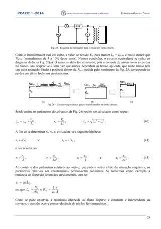 PEA2211 - 2014 Transformadores – Teoria
24
Fig. 25 - Esquema de montagem para o ensaio em curto-circuito.
Como o transformador está em curto, a valor de tensão Vcc para manter Icc = INOM é muito menor que
VNOM (normalmente de 3 a 10% desse valor). Nessas condições, o circuito equivalente se reduz ao
diagrama dado na Fig. 26(a). O ramo paralelo foi eliminado, pois a corrente I0, assim como as perdas
no núcleo, são desprezíveis, uma vez que ambas dependem da tensão aplicada, que neste ensaio tem
seu valor reduzido. Então a potência absorvida Pcc, medida pelo wattímetro da Fig. 25, corresponde às
perdas por efeito Joule nos enrolamentos.
I I
Vcc
I
Vcc
I
Vcc
(a) (b) (c)
Fig. 26 – Circuitos equivalentes para o transformador em curto-circuito.
Sendo assim, os parâmetros dos circuitos da Fig. 26 podem ser calculados como segue:
cc
cc eq
cc
V
z z
I
  , 2
cc
cc
cc
P
r
I
 , 2 2
cc cc ccx z r  . (40)
A fim de se determinar r1, r2, x1 e x2, adota-se a seguinte hipótese:
2
1 2r a r e 2
1 2x a x , (41)
o que resulta em
1
2
ccr
r  , 2 2
2
ccr
r
a
 , 1
2
ccx
x  e 2 2
2
ccx
x
a
 . (44)
Ao contrário dos parâmetros relativos ao núcleo, que podem sofrer efeito da saturação magnética, os
parâmetros relativos aos enrolamentos permanecem constantes. Se tomarmos como exemplo a
reatância de dispersão de um dos enrolamentos, tem-se:
11 dx j L  ,
em que 1
1
2
1
d
d
N
L 

e  


1
0
1
d
A
.
Como se pode observar, a relutância oferecida ao fluxo disperso é constante e independente da
corrente, o que não ocorre com a relutância do núcleo ferromagnético.
 