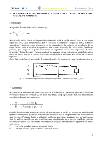 PEA2211 - 2014 Transformadores – Teoria
25
5. FUNCIONAMENTO DE TRANSFORMADORES EM CARGA E CARACTERÍSTICAS DE DESEMPENHO:
REGULAÇÃO E RENDIMENTO
5.1 Regulação
A regulação de um transformador define-se por:
ℝ

 2 2
2
100%vazio carga
carga
V V
V
Num transformador ideal (com impedância equivalente nula), a regulação seria igual a zero, o que
significaria que, sendo ele alimentado por V1 constante e alimentando cargas não nulas, as tensões
secundárias V2 também seriam constantes, isto é, independentes de variações na impedância de sua
carga. Quanto maior a impedância equivalente, maior será a regulação do transformador. Conclui-se,
portanto, que a regulação depende intimamente da impedância equivalente (impedância de curto-
circuito Zcc) do transformador. Como os parâmetros ligados ao núcleo praticamente não influenciam na
queda de tensão interna, o circuito equivalente simplificado é suficiente para efeito do cálculo da
regulação.
Outro fator que influencia a regulação de um transformador é a natureza da carga, ou seja, o seu cos .
Fig. 27 – Transformador representado por sua impedância equivalente e alimentando uma carga (Zeq = Zcc).
5.2 Rendimento
Normalmente o rendimento de um transformador é definido para a condição de plena carga (tensões e
correntes nominais no secundário), sob fator de potência cos especificado. Para um transformador
monofásico ele pode ser expresso por:

  
  
2 2 2
2 2 2
cos
cos
u
t Fe J
P V I
P V I p p
Quando alimentado sob frequência e tensão eficaz constantes, as perdas no ferro de um transformador
operando normalmente podem ser consideradas constantes, isto é, independentes das intensidades de
suas correntes. Portanto, diante de diferentes potências (correntes), fornecidas sob um determinado
fator de potência, considera-se que o rendimento do transformador varia somente devido às variações
das perdas no cobre. Esse rendimento é nulo nas duas situações extremas em que a potência útil é nula,
quais sejam:
a) em vazio, quando a corrente secundária é nula;
b) em curto-circuito, quando a tensão secundária é nula.
 