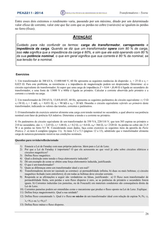 PEA2211 - 2014 Transformadores – Teoria
26
Entre esses dois extremos o rendimento varia, passando por um máximo, ditado por um determinado
valor eficaz de corrente, valor este que faz com que as perdas no cobre (variáveis) se igualem às perdas
no ferro (fixas).
Exercícios
1. Um transformador de 300 kVA, 13.800/440 V, 60 Hz apresenta as seguintes reatâncias de dispersão: x1 = 25  e x2 =
0,025 . Para este problema, as resistências e a impedância de magnetização podem ser desprezadas. Determine: a) o
circuito equivalente do transformador; b) supor que uma carga de impedância Z = 0,64 + j0,48  é ligada ao secundário do
transformador, e uma fonte de 13800 V e 60Hz é ligada ao primário. Calcular a corrente absorvida pelo primário e a
corrente e a tensão na carga.
2. Um transformador de 250 kVA, 13,8/0,44 kV, 60 Hz, apresenta os seguintes parâmetros de circuito equivalente: r1=3 
x1=30 r2 = 3 m, x2 = 0,031 , rP = 90 k e xM = 20 k. Desenhe o circuito equivalente referido ao primário deste
transformador, indicando os valores das tensões, correntes e parâmetros.
3. O transformador do exercício anterior alimenta uma carga com tensão nominal no secundário, a qual absorve sua potência
nominal com fator de potência 0,8 indutivo. Determine a tensão e a corrente no primário.
4. Os parâmetros de circuito equivalente de um transformador de 350 VA, 220/110 V, que tem 385 espiras no primário e
210 no secundário, são: r1 = 2,65 , r2= 1,06 , x1= 0,2 , x2= 0,6 , xM= 366 , rP= 2320 . As perdas no cobre são 21,9
W e as perdas no ferro 9,5 W. Considerando esses dados, faça como exercício os seguintes itens da apostila da Parte
Prática 2: a) item 4 completo (página 11); b) itens 5.2 e 5.3 (páginas 12 a 13), admitindo que o transformador alimenta
carga de natureza puramente resistiva nas condições nominais.
Questões para revisão/reflexão/estudo
1) Enuncie a Lei de Faraday com suas próprias palavras. Idem para a Lei de Lenz.
2) Por que a Lei de Faraday é importante? O que ela acrescenta ao que você já sabe sobre circuitos elétricos e
circuitos magnéticos?
3) Defina fluxo magnético.
4) Qual a distinção entre tensão e força eletromotriz induzida?
5) Dê um exemplo de como se obtém uma força eletromotriz induzida, justificando.
6) O que é um transformador?
7) Quais as diferenças entre um transformador ideal e um real?
8) Transformadores devem ter (assinale as corretas): a) permeabilidade infinita; b) duas ou mais bobinas; c) circuito
magnético fechado (sem entreferro); d) em todas as bobinas deve circular corrente.
9) Responda se as afirmações a seguir são verdadeiras ou falsas, justificando: a) O fluxo num transformador de
permeabilidade finita, sem perdas e sem fluxo disperso é zero, se as potências de primário e secundário forem
iguais. b) Correntes induzidas (ou parasitas, ou de Foucault) em materiais condutores são consequência direta da
Lei de Lenz.
10) Correntes parasitas podem ser entendidas como o mecanismo que produz o fluxo oposto na Lei de Lenz. Explique.
11) Defina força magnetomotriz. Qual a sua unidade?
12) Defina fluxo concatenado . Qual é o fluxo no núcleo de um transformador ideal com relação de espiras N1/N2: ,
1=N1 ou 2=N2?
13) Defina fluxo mútuo e fluxo disperso.
ATENÇÃO!
Cuidado para não confundir os termos: carga do transformador, carregamento e
impedância da carga. Quando se diz que um transformador opera com 80 % de carga,
isso não significa que a impedância da carga é 80%, e sim que ele está operando com 80 %
da sua potência nominal, o que em geral significa que sua corrente é 80 % da nominal, se
sua tensão for a nominal.
 