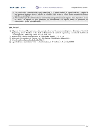 PEA2211 - 2014 Transformadores – Teoria
27
14) Um transformador com relação de transformação igual a “a” possui reatância de magnetização xM1 e resistência
equivalente de perdas no ferro rP1 referidos ao primário. Quais seriam os valores desses parâmetros se fossem
referidos ao secundário?
15) Por que a regulação de um transformador é importante como parâmetro de desempenho desse dispositivo? O que
ela mede? Ela depende de quais parâmetros do transformador? Ela depende apenas de parâmetros do
transformador? Do que mais ela depende?
BIBLIOGRAFIA
[1] Magnetic Circuits and Transformers, A first course for Power and Communication Engineers – Principles of Electrical
Enginnering Series, Members of the Staff of Department of Electrical Enginnering, Massachusets Institute of
Technology (MIT), John Wiley & Sons Inc. New York, 1944.
[2] Conversión de Energia Electromecánica, V. Gourishankar, México, 1975, R. S. I.
[3] Conversão Eletromecânica de Energia, Vol I, A.G. Falcone, Edgar Blucher, S.Paulo,1985.
[4] Transformadores, Rubens Guedes Jordão, SK&C.
[5] Apostila do curso Eletrotécnica Geral – 6.Transformadores, J. R. Cardoso, M. R. Gouvêa, EPUSP
 