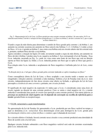 PEA2211PEA2211PEA2211PEA2211 ---- 2012012012014444 Transformadores – Teoria
3
i2
bobina 1
i1+∆i
B1+∆B
bobina 2
e2
−−−−
++++
i2 =0
bobina 1
i1 cte.
B1 cte.
bobina 2
(a)
(b)
bobina 2
i2
B2
e2
(c)
Fig. 2 – Representação da Lei de Lenz. (a) Fluxo gerado por uma corrente constante na bobina 1 de uma espira; (b) F.e.m.
induzida numa bobina 2 devido à variação de fluxo produzido por 1; (c) Fluxo na bobina 2, devido à corrente em 2, que se opõe
ao fluxo indutor de 1.
Usando a regra da mão direita para determinar o sentido do fluxo gerado pela corrente i1 da bobina 1, um
aumento na corrente ocasiona um aumento no fluxo através das bobinas 1 e 2. A bobina 1 é então a fonte
de fluxo. A f.e.m. é gerada na bobina 2, mas como essa bobina está em circuito aberto não há corrente nela
e, portanto, nenhum fluxo devido a essa bobina.
Agora considere a situação da figura 2.b onde, novamente usando a regra da mão direita, um aumento no
fluxo devido à bobina 1 produz uma f.e.m. negativa na bobina 2. Isso corresponde à Lei de Faraday. Essa
f.e.m. induzida, mostrada na Fig. 2.c, pode ser vista como uma fonte de um fluxo que está na direção
oposta ao fluxo da figura 2a. Então, a f.e.m. induzida produz um fluxo que se opõe ao fluxo que gerou a
f.e.m.
Essa relação entre f.e.m. induzida e acoplamento de fluxo magnético é definida pela Lei de Lenz, como
segue:
“A direção da f.e.m. é tal que o fluxo gerado pela corrente induzida se opõe à mudança no fluxo.”
Como conseqüência direta da Lei de Lenz, o fluxo acoplado a um circuito tende a manter seu valor
(magnitude e direção) anterior, resistindo a toda mudança. Embora a Lei de Faraday trate da f.e.m. num
circuito, independentemente do fato desse circuito estar aberto ou fechado, a aplicação da Lei de Lenz
pressupõe a existência de uma corrente e, portanto, um circuito fechado.
O significado do sinal negativo da expressão (1) indica que a f.e.m. é considerada como uma fonte de
tensão (agindo na direção de uma corrente positiva). Caso se omita o sinal negativo de (1), a tensão
induzida é considerada uma queda de tensão (em oposição a uma corrente positiva). Em outras palavras, a
presença ou ausência do sinal negativo em (1) depende da convenção na escolha da referência para a
tensão (gerador/fonte ou receptor/carga).
1.3 F.E.M. variacional e a ação transformadora
Na apresentação da Lei de Faraday foi apresentada a f.e.m. produzida por um fluxo variável no tempo, a
qual se denomina f.e.m. variacional. Essa denominação existe para distingui-la da f.e.m. gerada pela
movimentação relativa entre a fonte de fluxo e condutor, que é chamada de mocional.
Se o circuito elétrico é fechado, haverá corrente nesse circuito e essa corrente produzirá uma densidade de
fluxo de acordo com a Lei de Lenz.
Qualquer circuito fechado submetido a um fluxo magnético variável será sede de correntes ocasionadas
pela f.e.m. induzida nele.
 
