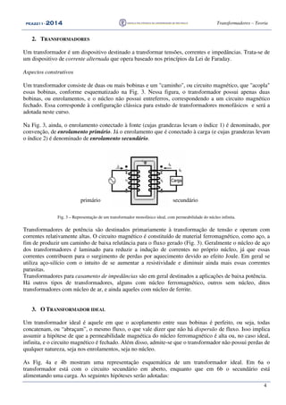 PEA2211PEA2211PEA2211PEA2211 ---- 2012012012014444 Transformadores – Teoria
4
2. TRANSFORMADORES
Um transformador é um dispositivo destinado a transformar tensões, correntes e impedâncias. Trata-se de
um dispositivo de corrente alternada que opera baseado nos princípios da Lei de Faraday.
Aspectos construtivos
Um transformador consiste de duas ou mais bobinas e um "caminho", ou circuito magnético, que "acopla"
essas bobinas, conforme esquematizado na Fig. 3. Nessa figura, o transformador possui apenas duas
bobinas, ou enrolamentos, e o núcleo não possui entreferros, correspondendo a um circuito magnético
fechado. Essa corresponde à configuração clássica para estudo de transformadores monofásicos e será a
adotada neste curso.
Na Fig. 3, ainda, o enrolamento conectado à fonte (cujas grandezas levam o índice 1) é denominado, por
convenção, de enrolamento primário. Já o enrolamento que é conectado à carga (e cujas grandezas levam
o índice 2) é denominado de enrolamento secundário.
i2
iC
Fig. 3 – Representação de um transformador monofásico ideal, com permeabilidade do núcleo infinita.
Transformadores de potência são destinados primariamente à transformação de tensão e operam com
correntes relativamente altas. O circuito magnético é constituído de material ferromagnético, como aço, a
fim de produzir um caminho de baixa relutância para o fluxo gerado (Fig. 3). Geralmente o núcleo de aço
dos transformadores é laminado para reduzir a indução de correntes no próprio núcleo, já que essas
correntes contribuem para o surgimento de perdas por aquecimento devido ao efeito Joule. Em geral se
utiliza aço-silício com o intuito de se aumentar a resistividade e diminuir ainda mais essas correntes
parasitas.
Transformadores para casamento de impedâncias são em geral destinados a aplicações de baixa potência.
Há outros tipos de transformadores, alguns com núcleo ferromagnético, outros sem núcleo, ditos
transformadores com núcleo de ar, e ainda aqueles com núcleo de ferrite.
3. O TRANSFORMADOR IDEAL
Um transformador ideal é aquele em que o acoplamento entre suas bobinas é perfeito, ou seja, todas
concatenam, ou “abraçam”, o mesmo fluxo, o que vale dizer que não há dispersão de fluxo. Isso implica
assumir a hipótese de que a permeabilidade magnética do núcleo ferromagnético é alta ou, no caso ideal,
infinita, e o circuito magnético é fechado. Além disso, admite-se que o transformador não possui perdas de
qualquer natureza, seja nos enrolamentos, seja no núcleo.
As Fig. 4a e 4b mostram uma representação esquemática de um transformador ideal. Em 6a o
transformador está com o circuito secundário em aberto, enquanto que em 6b o secundário está
alimentando uma carga. As seguintes hipóteses serão adotadas:
secundárioprimário
 