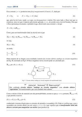 PEA2211PEA2211PEA2211PEA2211 ---- 2012012012014444 Transformadores – Teoria
6
Essa corrente ic = −i2 produzirá uma força magnetomotriz (f.m.m.), Fc, dada por:
2 2 2 2c c cN i N i= ⇒ = − = −F F F [Ae]. (6)
que, pela Lei de Lenz, tende a se opor, ou desmagnetizar o núcleo. Por outro lado, o fluxo tem que se
conservar, uma vez que é imposto pela tensão aplicada v1 = e1, de acordo com a Lei de Faraday. Para que
o fluxo permaneça invariante, o primário reage, absorvendo uma corrente i1, tal que
1 1 1 1 nucleoN i= = φ ℜF . (7)
Como, para um transformador ideal, φ1=φ2=φ, tem-se que
Ν2ic = −Ν2i2 = φ2 ℜnucleo = φ1 ℜnucleo = φ ℜnucleo = Ν1i1 (8)
ou seja,
Ν1i1= −Ν2i2, (9)
ou ainda,
1 2
2 1
1i N
i N a
= − = − . (10)
Outra maneira de se chegar a esse resultado é através do circuito elétrico análogo ao circuito magnético
da Fig. 4b, mostrado na Fig.5. O fluxo magnético nesse circuito pode ser calculado por:
ℜnucleoφ = (N1 i1 + N2 i2). (11)
+
−
−ℜnucleo = 0
N1 i1 N2 i2
φ
+
Fig. 5 – Circuito elétrico análogo ao circuito magnético do transformador ideal.
ATENÇÃO! “ANÁLOGO” ÷ “EQUIVALENTE”
Não confunda circuito elétrico “análogo ao circuito magnético” com circuito elétrico
“equivalente” do transformador, que será estudado mais adiante.
Como o núcleo é feito de material com alta permeabilidade, assume-se que µ → ∞ e, portanto, ℜnucleo→ 0,
o que permite escrever:
(N1 i1 + N2 i2) = ℜnucleoφ ≈ 0, (12)
conduzindo à mesma relação para as correntes de primário e secundário (10). Pode-se verificar que, com o
secundário em circuito aberto (ou em vazio), i1 = i2 = 0, o que significa que o transformador ideal não
absorve corrente para magnetizar seu núcleo (para produzir φ).
 