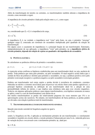 PEA2211PEA2211PEA2211PEA2211 ---- 2012012012014444 Transformadores – Teoria
7
Além da transformação de tensões ou correntes, os transformadores também alteram a impedância do
circuito, como mostrado a seguir.
A impedância do circuito primário é dada pela relação entre e1 e i1, como segue:
1 2 2
1 2
1
ci
a
e e
Z a a Z
i
= = = , (13)
ou, considerando que Z2 = Zc é a impedância de carga,
Z1 = a2
Zc. (14)
A impedância Z1 é, na verdade, a impedância real “vista” pela fonte, ou seja, o primário “enxerga”
qualquer carga Zc conectada aos terminais do secundário multiplicada pelo quadrado da relação de
transformação.
Em alguns casos o casamento de impedâncias é a principal função de um transformador. Entretanto,
independentemente de sua aplicação, a impedância “vista” pelo primário, ou a impedância efetiva do
circuito primário, depende da relação de espiras ao quadrado e da impedância do secundário.
6. POTÊNCIA ELÉTRICA
Se calcularmos as potências elétricas de primário e secundário, teremos:
p1 = v1 i1 → p2 = v2 i2 = v1/a . (−i1.a) = − p1 (15)
A expressão acima confirma as hipóteses estabelecidas para um transformador ideal, ou seja, ausência de
perdas. Toda potência que entra pelo primário, sai pelo secundário. O sinal negativo acima indica que o
sentido do fluxo de potência é distinto para primário e secundário, ou seja, a potência positiva entra pelo
primário (convenção receptor) e a potência negativa sai pelo secundário (convenção gerador).
Embora um transformador real esteja sujeito a perdas devido à resistência de condutores, correntes
induzidas no núcleo e correntes necessárias para magnetizar seu núcleo (bem como perdas capacitivas), a
principal hipótese considerada na definição de um transformador ideal foi a adoção de uma
permeabilidade infinita do núcleo, o que implica uma relutância nula para esse circuito magnético.
Todavia, em algumas aplicações práticas e para alguns transformadores, essa hipótese raramente ou nunca
se aplica, como é o caso de transformadores com núcleo de ar.
Em muitos transformadores as perdas são relativamente pequenas (às vezes menores que 1%) e as
aproximações acima são razoáveis. No entanto, em transformadores de baixa potência, as perdas podem
ser elevadas com relação à potência total do transformador.
7. TRANSFORMADOR IDEAL EM REGIME PERMANENTE SENOIDAL
Quando uma tensão senoidal de frequência angular ω, igual a
ω = 2 π f, (16)
sendo f a frequência em Hz, é aplicada ao enrolamento primário de um transformador e o enrolamento
secundário é mantido em circuito aberto, a tensão primária é balanceada por uma f.e.m., induzida pela taxa
de variação do fluxo concatenado com o enrolamento primário, ψ1, dado por:
ψ1 = N1 φ, (17)
 
