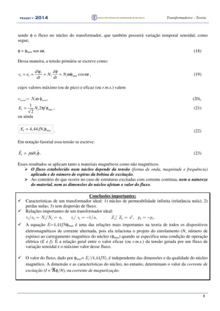 PEA2211PEA2211PEA2211PEA2211 ---- 2012012012014444 Transformadores – Teoria
8
sendo φ o fluxo no núcleo do transformador, que também possuirá variação temporal senoidal, como
segue,
φ = φmax sen ωt. (18)
Dessa maneira, a tensão primária se escreve como:
1
1 1 1 1 max cos
d d
v e N N t
dt dt
ψ φ
= = = = ωφ ω , (19)
cujos valores máximo (ou de pico) e eficaz (ou r.m.s.) valem
e1max= N1ω φmax, (20),
1 1 max
1
2
2
E N f= π φ , (21)
ou ainda
1 1 max4,44E fN= φ . (22)
Em notação fasorial essa tensão se escreve:
1 1
ˆˆE j N= ω φ . (23)
Esses resultados se aplicam tanto a materiais magnéticos como não magnéticos.
O fluxo estabelecido num núcleo depende da tensão (forma de onda, magnitude e frequência)
aplicada e do número de espiras da bobina de excitação.
Ao contrário do que ocorre no caso de estruturas excitadas com corrente contínua, nem a natureza
do material, nem as dimensões do núcleo afetam o valor do fluxo.
Conclusões importantes:
Características de um transformador ideal: 1) núcleo de permeabilidade infinita (relutância nula); 2)
perdas nulas; 3) sem dispersão de fluxo.
Relações importantes de um transformador ideal:
v1/v2 = N1/N2 = a, i1/ i2 = −1/a, Z1/ Z2 = a2
, p2 = −p1.
A equação E=4,44fNφmax é uma das relações mais importantes na teoria de todos os dispositivos
eletromagnéticos de corrente alternada, pois ela relaciona o projeto do enrolamento (N, número de
espiras) ao carregamento magnético do núcleo (φmax) quando se especifica uma condição de operação
elétrica (E e f). É a relação geral entre o valor eficaz (ou r.m.s.) da tensão gerada por um fluxo de
variação senoidal e o máximo valor desse fluxo.
O valor do fluxo, dado por φmax= E/(4,44fN), é independente das dimensões e da qualidade do núcleo
magnético. A dimensão e as características do núcleo, no entanto, determinam o valor da corrente de
excitação (I = ℜφ/N), ou corrente de magnetização.
 