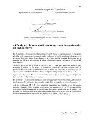 66
Instituto Tecnologico de la Costa Grande
Departamento de Metal-Mecánica Academia de Metal-Mecánica
Ing. Héctor García Melchor
4.4 Estudio para la obtención del circuito equivalente del transformador
con núcleo de hierro.
En el apartado 4.2 se analizó el transformador ideal, donde se suponía que no se presentan
pérdidas en la máquina, en un transformador real como se indicó en el apartado anterior se
presentan diferentes tipos de pérdidas que provocan que la potencia de entrada en la
máquina sea diferente a la potencia de salida conociéndose a esta razón como eficiencia del
transformador.
También vimos que las pérdidas se producen en el cobre, por corrientes parásitas, por
histéresis y debido a los flujos de dispersión. Entonces, el transformador real la
permeabilidad del núcleo del transformador es finita, se considera la resistencia de los
devanados así como la resistencia del núcleo al paso de flujo magnético a través de él.
Todos estos elementos deben ser considerados al modelar el circuito equivalente para un
transformador real con núcleo de hierro.
En la figura 4.12 se muestra el cieruito equivalente para un transformador real, en donde se
puede apreciar los elementos que modelan las pérdidas principales en el transformador.
Así, las resistencias R1 y R2 nos permitirán determinar las pérdidas y los devanados
también conocidas como pérdidas en el cobre; las reactancias jX1 y jX2 nos permitirán
determinar las pérdidas debido a los flujos de dispersión; las pérdidas en el núcleo y las
pérdidas por magnetización se representan por la resistencia Rc y jXm respectivamente que
se observa en la rama en derivación del circuito de la figura 4.12 [1], [5]-[13].
Figura 4.11 Pérdidas en un transformador.. (B.S. Gurú, “Transformers”, en Electric
Machinery and transformers, pág.229).
 