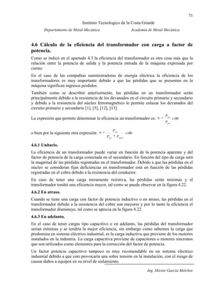 71
Instituto Tecnologico de la Costa Grande
Departamento de Metal-Mecánica Academia de Metal-Mecánica
Ing. Héctor García Melchor
4.6 Cálculo de la eficiencia del transformador con carga a factor de
potencia.
Como se indicó en el apartado 4.3 la eficiencia del transformador es otra cosa más que la
relación entre la potencia de salida y la potencia entrada de la máquina expresada por
ciento.
En el caso de las compañías suministradoras de energía eléctrica la eficiencia de los
transformadores es muy importante debido a que las pérdidas que se presenten en la
máquina significan ingresos perdidos.
También como se describió anteriormente, las pérdidas en un transformador serán
principalmente debido a la resistencia de los devanados en el circuito primario y secundario
y debido a la resistencia del núcleo ferromagnético le permite enlazar los devanados del
circuito primario y secundario [1], [5], [12], [13].
La expresión que permite determinar la eficiencia un transformador es: 100x
P
P
ent
sal
o bien por la siguiente otra expresión: 100x
PP
P
pérdsal
sal
4.6.1 Unitario.
La eficiencia de un transformador puede variar en función de la potencia aparente y del
factor de potencia de la carga conectada en el secundario. En función del tipo de carga será
la magnitud de las pérdidas registradas en el transformador. Debido a que las pérdidas en el
núcleo se consideran fijas deficiencias en transformador está en función de las pérdidas
registradas en el cobre debido a la resistencia del conductor.
En caso de tener una carga meramente resistiva, las pérdidas serán mínimas y el
transformador tendrá una eficiencia mayor, tal como se puede observar en la figura 4.22.
4.6.2 En atraso.
Cuando se tiene una carga con factor de potencia inductivo o en atraso, las pérdidas en el
transformador debido a la resistencia del cobre son mayores y por lo tanto la eficiencia el
transformador disminuye, tal como se aprecia en la figura 4.22.
4.6.3 En adelanto.
En el caso de tener cargas tipo capacitivo o en adelanto, las pérdidas del transformador
serían mínimas y se tendría la mejor eficiencia, sin embargo como sabemos la carga que
predomina en sistema eléctrico industrial, es la carga inductiva que proviene de los motores
instalados en la industria. La carga capacitiva proviene de capacitores o motores sincronos
que son utilizados como elementos para la corrección del factor de potencia.
Un factor potencia capacitivo tampoco es muy recomendable en un sistema eléctrico
industrial debido a que esto provocaría una sobre tensión en la instalación, con el riesgo de
causar daños a equipos en su nivel de aislamiento.
 