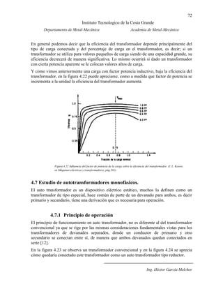 72
Instituto Tecnologico de la Costa Grande
Departamento de Metal-Mecánica Academia de Metal-Mecánica
Ing. Héctor García Melchor
En general podemos decir que la eficiencia del transformador depende principalmente del
tipo de carga conectada y del porcentaje de carga en el transformador, es decir; si un
transformador se utiliza para valores pequeños de carga siendo de una capacidad grande, su
eficiencia decrecerá de manera significativa. Lo mismo ocurrirá si dado un transformador
con cierta potencia aparente se le colocan valores altos de carga.
Y como vimos anteriormente una carga con factor potencia inductivo, baja la eficiencia del
transformador, en la figura 4.22 puede apreciarse, como a medida que factor de potencia se
incrementa a la unidad la eficiencia del transformador aumenta.
4.7 Estudio de autotransformadores monofásicos.
El auto transformador es un dispositivo eléctrico estático, muchos lo definen como un
transformador de tipo especial, hace común de parte de un devanado para ambos, es decir
primario y secundario, tiene una derivación que es necesaria para operación.
4.7.1 Principio de operación
El principio de funcionamiento en auto transformador, no es diferente al del transformador
convencional ya que se rige por las mismas consideraciones fundamentales vistas para los
transformadores de devanados separados, donde un conductor de primario y otro
secundario se conectan entre sí, de manera que ambos devanados quedan conectados en
serie [12].
En la figura 4.23 se observa un transformador convencional y en la figura 4.24 se aprecia
cómo quedaría conectado este transformador como un auto transformador tipo reductor.
Figura 4.22 Influencia del factor de potencia de la carga sobre la eficiencia del transformador. (I. L. Kosow,
en Máquinas eléctricas y transformadores, pág.581).
(B.S. Gurú, “Transformers”, en Electric Machinery and transformers, pág.217).
 