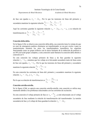 76
Instituto Tecnologico de la Costa Grande
Departamento de Metal-Mecánica Academia de Metal-Mecánica
Ing. Héctor García Melchor
de fase son iguales a, SLS
VV 3 . Por lo que las tensiones de línea del primario y
secundario mantiene la siguiente relación
3
;
3 LS
LP
S
P
LS
LP
V
V
V
V
V
V
Aquí las corrientes guardan la siguiente relación PLP
II 3 ; SLS
II y su relación de
transformación es
P
S
LP
LS
I
I
I
I
3
;
3LP
LS
I
I
Conexión delta-delta.
En la figura 4.26c se observa una conexión delta-delta, esa conexión tiene la ventaja de que
en caso de emergencia pudiera eliminarse un transformador ya sea por avería o para su
mantenimiento mientras los otros los transformadores monofásico los seguirían
funcionando como un grupo trifásico con la única limitante de la reducción de potencia a
un 58% de la del grupo completo, a esta conexión suele llamarse la conexión delta abierta o
conexión en V.
En esta conexión los voltajes primario de línea y de fase guardan la siguiente
relación: PLP
VV , mientras que los voltaje en el devanado secundario tanto de línea como
de fase son iguales, SLS
VV . Por lo que las tensiones de línea del primario y secundario
mantiene la siguiente relación
S
P
LS
LP
V
V
V
V
En esta conexión las corrientes de línea deL primario y secundario mantiene la siguiente
relación: PLP
II 3 y sLS
II 3 .
Por lo que su relación de transformacion es
P
S
LP
LS
V
V
I
I
3
3
Conexión estrella-estrella.
En la figura 4.26d, se aprecia una conexión estrella-estrella, esta conexión se utiliza muy
raramente debido a los problemas relacionados con las corrientes de excitación.
En esta conexión el voltaje primario de fase es
3
LP
p
V
V , y está relacionado con el voltaje
secundario de fase mediante la relación de transformación del transformador. La tensión
secundaria de fase y el voltaje de línea guardan la relación sLS
VV 3 .
 