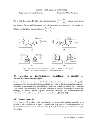 77
Instituto Tecnologico de la Costa Grande
Departamento de Metal-Mecánica Academia de Metal-Mecánica
Ing. Héctor García Melchor
Por lo tanto la relación de voltaje del transformador es
S
P
LS
LP
V
V
V
V
3
3
, en esta conexión las
corrientes de fase como de línea tanto en el primario como en el secundario son iguales, por
lo tanto su relación de transformacion es
P
S
LP
LS
I
I
I
I
4.9 Conexión de transformadores monofásicos en arreglos de
autotransformadores trifásicos.
Como se indicó en la sección 4.6 los trasformadores monofásicos convencionales pueden
conectarse como autotransformador monofásico, sin embargo éstos tienen aplicaciones muy
limitadas, siendo una de ellas la relación de tensión que no debe ser mayor que 1:1, debido
a los riesgos que implicarían las elevadas tensiones en caso de alguna avería o falla. Sin
embargo, es posible realizar algunas conexiones trifásicas con autotransformadores
utilizando trasformadores monofásico convencionales [1], [4], [8], [10].
4.9.1 Conexión en estrella.
En la figura 4.27 se observa la conexión de tres autotransformadores monofásico en
estrella, como se aprecia en la figura la conexión es muy parecida a cuando se tienen tres
transformadores monofásicos convencionales. Esta es la conexión que se utiliza con mayor
frecuencia.
Figura 4.26 Conexiones comúnes en transformadores trifásicos. (A. P. Pedro, en A. E. Fitzgerald,
K. J. Charles y D. U. Stephen, “Transformers”, en Eelctric Machinery, pág.86).
 