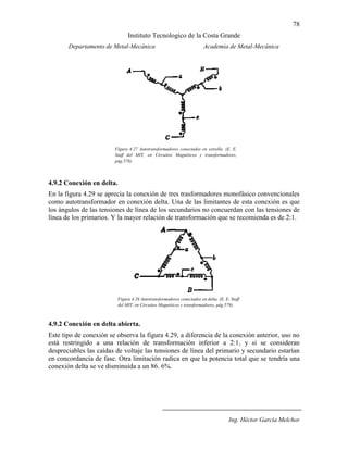 78
Instituto Tecnologico de la Costa Grande
Departamento de Metal-Mecánica Academia de Metal-Mecánica
Ing. Héctor García Melchor
4.9.2 Conexión en delta.
En la figura 4.29 se aprecia la conexión de tres trasformadores monofásico convencionales
como autotransformador en conexión delta. Una de las limitantes de esta conexión es que
los ángulos de las tensiones de línea de los secundarios no concuerdan con las tensiones de
línea de los primarios. Y la mayor relación de transformación que se recomienda es de 2:1.
4.9.2 Conexión en delta abierta.
Este tipo de conexión se observa la figura 4.29, a diferencia de la conexión anterior, uso no
está restringido a una relación de transformación inferior a 2:1, y si se consideran
despreciables las caídas de voltaje las tensiones de línea del primario y secundario estarían
en concordancia de fase. Otra limitación radica en que la potencia total que se tendría una
conexión delta se ve disminuida a un 86. 6%.
Figura 4.27 Autotransformadores conectados en estrella. (E. E.
Staff del MIT, en Circuitos Magnéticos y transformadores,
pág.578).
(B.S. Gurú, “Transformers”, en Electric Machinery and
transformers, pág.217).
Figura 4.28 Autotransformadores conectados en delta. (E. E. Staff
del MIT, en Circuitos Magnéticos y transformadores, pág.579).
(B.S. Gurú, “Transformers”, en Electric Machinery and
transformers, pág.217).
 