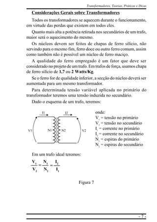 Transformadores, Teorias, Práticas e Dicas

   Considerações Gerais sobre Transformadores
   Todos os transformadores se aquecem durante o funcionamento,
em virtude das perdas que existem em todos eles.
   Quanto mais alta a potência retirada nos secundários de um trafo,
maior será o aquecimento do mesmo.
   Os núcleos devem ser feitos de chapas de ferro silício, não
servindo para o mesmo fim, ferro doce ou outro ferro comum, assim
como também não é possível um núcleo de ferro maciço.
   A qualidade do ferro empregado é um fator que deve ser
considerado no projeto de um trafo. Em trafos de força, usamos chapa
de ferro silício de 1,7 ou 2 Watts/Kg.
   Se o ferro for de qualidade inferior, a secção do núcleo deverá ser
aumentada para um mesmo transformador.
   Para determinada tensão variável aplicada no primário do
transformador teremos uma tensão induzida no secundário.
   Dado o esquema de um trafo, teremos:

              I1              I2               onde:
                                               V1 = tensão no primário
                                               V2 = tensão no secundário
V1                 N1        N2     V2
                                               I1 = corrente no primário
                                               I2 = corrente no secundário
                                               N1 = espiras do primário
                                               N2 = espiras do secundário

   Em um trafo ideal teremos:
   V1         N1        I2
          =         =
     V2        N2       I1

                                   Figura 7




                                                                             -7-
 