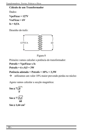 - 10 -
Transformadores, Teorias, Práticas e Dicas
Cálculo de um Transformador
Dados:
VpeFicaz = 127V
VseFicaz = 6V
Is = 0,5A
Desenho do trafo:
Figura 8
Primeiro vamos calcular a potência do transformador:
Pstrafo = VpeFicaz x Is
Pstrafo = 6 x 0,5 = 3W
Potência adotada = Pstrafo + 10% = 3,3W
à utilizamos um valor 10% maior prevendo perdas no núcleo
Agora vamos calcular a secção magnética:
Sm ≅≅≅≅≅ 7 P
F
Sm ≅≅≅≅≅ 7 3,3
60
Sm ≅≅≅≅≅ 1,64 cm2
127VCA 6V
 