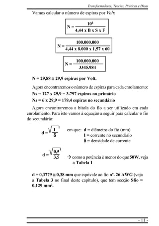 - 11 -
Transformadores, Teorias, Práticas e Dicas
Vamos calcular o número de espiras por Volt:
10δδδδδ
4,44 x B x S x F
100.000.000
4,44 x 8.000 x 1,57 x 60
100.000.000
3345.984
N = 29,88 ≅≅≅≅≅ 29,9 espiras por Volt.
Agora encontraremos o número de espiras para cada enrolamento:
Ns = 127 x 29,9 = 3.797 espiras no primário
Ns = 6 x 29,9 = 179,4 espiras no secundário
Agora encontraremos a bitola do fio a ser utilizado em cada
enrolamento. Para isto vamos à equação a seguir para calcular o fio
do secundário:
I em que: d = diâmetro do fio (mm)
δδδδδ I = corrente no secundário
δδδδδ = densidade de corrente
0,5
3,5 à como a potência é menor do que 50W, veja
a Tabela 1
d = 0,3779 ≅≅≅≅≅ 0,38 mm que equivale ao fio nº. 26 AWG (veja
a Tabela 3 no final deste capítulo), que tem secção Sfio =
0,129 mm2
.
N =
N =
N =
d =
d =
 