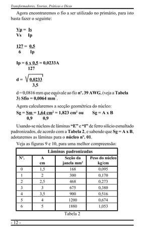 - 12 -
Transformadores, Teorias, Práticas e Dicas
Agora encontraremos o fio a ser utilizado no primário, para isto
basta fazer o seguinte:
Vp = Is
Vs Ip
127 = 0,5
6 Ip
Ip = 6 x 0,5 = 0,0233A
127
d = 0,0233
3,5
d = 0,0816 mm que equivale ao fio nº. 39 AWG, (veja a Tabela
3) Sfio = 0,0064 mm
2
.
Agora calcularemos a secção geométrica do núcleo:
Sg = Sm = 1,64 cm2
= 1,823 cm2
ou Sg = A x B
0,9 0,9
Usando-se núcleos de lâminas “E” e “I” de ferro silício esmaltado
padronizados, de acordo com a Tabela 2, e sabendo que Sg = A x B,
adotaremos as lâminas para o núcleo nº. 01.
Veja as figuras 9 e 10, para uma melhor compreensão:
Lâminas padronizadas
Nº. A Seção da Peso do núcleo
cm janela mm2
kg/cm
0 1,5 168 0,095
1 2 300 0,170
2 2,5 468 0,273
3 3 675 0,380
4 3,5 900 0,516
5 4 1200 0,674
6 5 1880 1,053
Tabela 2
 