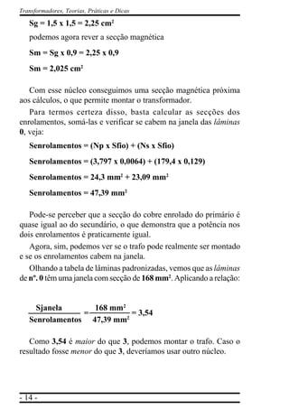 - 14 -
Transformadores, Teorias, Práticas e Dicas
Sg = 1,5 x 1,5 = 2,25 cm2
podemos agora rever a secção magnética
Sm = Sg x 0,9 = 2,25 x 0,9
Sm = 2,025 cm2
Com esse núcleo conseguimos uma secção magnética próxima
aos cálculos, o que permite montar o transformador.
Para termos certeza disso, basta calcular as secções dos
enrolamentos, somá-las e verificar se cabem na janela das lâminas
0, veja:
Senrolamentos = (Np x Sfio) + (Ns x Sfio)
Senrolamentos = (3,797 x 0,0064) + (179,4 x 0,129)
Senrolamentos = 24,3 mm2
+ 23,09 mm2
Senrolamentos = 47,39 mm2
Pode-se perceber que a secção do cobre enrolado do primário é
quase igual ao do secundário, o que demonstra que a potência nos
dois enrolamentos é praticamente igual.
Agora, sim, podemos ver se o trafo pode realmente ser montado
e se os enrolamentos cabem na janela.
Olhando a tabela de lâminas padronizadas, vemos que as lâminas
de nº. 0 têm uma janela com secção de 168 mm2
. Aplicando a relação:
Sjanela 168 mm2
Senrolamentos 47,39 mm2
Como 3,54 é maior do que 3, podemos montar o trafo. Caso o
resultado fosse menor do que 3, deveríamos usar outro núcleo.
= = 3,54
 