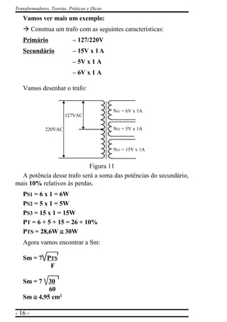 - 16 -
Transformadores, Teorias, Práticas e Dicas
Vamos ver mais um exemplo:
à Construa um trafo com as seguintes características:
Primário – 127/220V
Secundário – 15V x 1A
– 5V x 1 A
– 6V x 1 A
Vamos desenhar o trafo:
Figura 11
A potência desse trafo será a soma das potências do secundário,
mais 10% relativos às perdas.
PS1 = 6 x 1 = 6W
PS2 = 5 x 1 = 5W
PS3 = 15 x 1 = 15W
PT = 6 + 5 + 15 = 26 + 10%
PTS = 28,6W ≅≅≅≅≅ 30W
Agora vamos encontrar a Sm:
Sm = 7 PTS
F
Sm = 7 30
60
Sm ≅≅≅≅≅ 4,95 cm2
220VAC
127VAC
NS3 = 15V x 1A
NS2 = 5V x 1A
NS1 = 6V x 1A
 