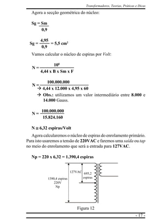 - 17 -
Transformadores, Teorias, Práticas e Dicas
Agora a secção geométrica do núcleo:
Sg = Sm
0,9
4,95
0,9
Vamos calcular o núcleo de espiras por Volt:
1088888
4,44 x B x Sm x F
100.000.000
à 4,44 x 12.000 x 4,95 x 60
à Obs.: utilizamos um valor intermediário entre 8.000 e
14.000 Gauss.
100.000.000
15.824.160
N ≅≅≅≅≅ 6,32 espiras/Volt
Agora calcularemos o núcleo de espiras do enrolamento primário.
Para isto usaremos a tensão de 220VAC e faremos uma saída ou tap
no meio do enrolamento que será a entrada para 127VAC.
Np = 220 x 6,32 = 1.390,4 espiras
Figura 12
Sg = = 5,5 cm2
N =
N =
N =
1390,4 espiras
220V
Np
127VAC 695,2
espiras
 