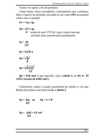 - 19 -
Transformadores, Teorias, Práticas e Dicas
Vamos ver agora, o fio do primário:
Como temos vários secundários e presumimos que a potência
deles é igual à do primário, (levando-se em conta 10% de perdas)
vamos usar a equação:
PT = Vp x Ip
30 = 127 x Ip
à temos de usar 127VAC, pois é neste caso que
circulará mais corrente pelo enrolamento.
Ip = 30
127
Ip = 0,236 A
dp = Ip
δδδδδ
dp = 0,236
3,5
dp = 0,26 mm o que equivale, veja a tabela 3, ao fio nº. 29
AWG (secção de 0,065 mm2
).
Calculemos, então, a secção geométrica do núcleo, e ver que
lâmina deveremos usar observando a tabela 2.
Sg = Sm ou Sg = A x B
0,9
Sg = 4,95 = 5,5 cm2
0,9
 