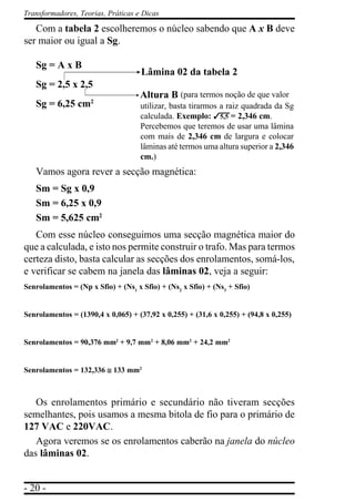- 20 -
Transformadores, Teorias, Práticas e Dicas
Com a tabela 2 escolheremos o núcleo sabendo que A x B deve
ser maior ou igual a Sg.
Sg = A x B
Sg = 2,5 x 2,5
Sg = 6,25 cm2
Vamos agora rever a secção magnética:
Sm = Sg x 0,9
Sm = 6,25 x 0,9
Sm = 5,625 cm2
Com esse núcleo conseguimos uma secção magnética maior do
que a calculada, e isto nos permite construir o trafo. Mas para termos
certeza disto, basta calcular as secções dos enrolamentos, somá-los,
e verificar se cabem na janela das lâminas 02, veja a seguir:
Senrolamentos = (Np x Sfio) + (Ns1
x Sfio) + (Ns2
x Sfio) + (Ns3
+ Sfio)
Senrolamentos = (1390,4 x 0,065) + (37,92 x 0,255) + (31,6 x 0,255) + (94,8 x 0,255)
Senrolamentos = 90,376 mm2
+ 9,7 mm2
+ 8,06 mm2
+ 24,2 mm2
Senrolamentos = 132,336 ≅≅≅≅≅ 133 mm2
Os enrolamentos primário e secundário não tiveram secções
semelhantes, pois usamos a mesma bitola de fio para o primário de
127 VAC e 220VAC.
Agora veremos se os enrolamentos caberão na janela do núcleo
das lâminas 02.
(para termos noção de que valor
utilizar, basta tirarmos a raiz quadrada da Sg
calculada. Exemplo: 35,5 = 2,346 cm.
Percebemos que teremos de usar uma lâmina
com mais de 2,346 cm de largura e colocar
lâminas até termos uma altura superior a 2,346
cm.)
Lâmina 02 da tabela 2
Altura B
 