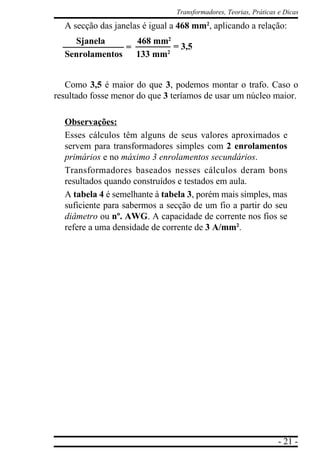 - 21 -
Transformadores, Teorias, Práticas e Dicas
A secção das janelas é igual a 468 mm2
, aplicando a relação:
Sjanela 468 mm2
Senrolamentos 133 mm2
Como 3,5 é maior do que 3, podemos montar o trafo. Caso o
resultado fosse menor do que 3 teríamos de usar um núcleo maior.
Observações:
Esses cálculos têm alguns de seus valores aproximados e
servem para transformadores simples com 2 enrolamentos
primários e no máximo 3 enrolamentos secundários.
Transformadores baseados nesses cálculos deram bons
resultados quando construídos e testados em aula.
A tabela 4 é semelhante à tabela 3, porém mais simples, mas
suficiente para sabermos a secção de um fio a partir do seu
diâmetro ou nº. AWG. A capacidade de corrente nos fios se
refere a uma densidade de corrente de 3 A/mm2
.
= = 3,5
 