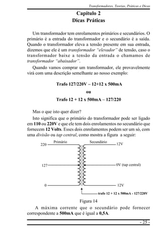 - 25 -
Transformadores, Teorias, Práticas e Dicas
Capítulo 2
Dicas Práticas
Um transformador tem enrolamentos primários e secundários. O
primário é a entrada do transformador e o secundário é a saída.
Quando o transformador eleva a tensão presente em sua entrada,
dizemos que ele é um transformador “elevador” de tensão, caso o
transformador baixe a tensão da entrada o chamamos de
transformador “abaixador”.
Quando vamos comprar um transformador, ele provavelmente
virá com uma descrição semelhante ao nosso exemplo:
Trafo 127/220V – 12+12 x 500mA
ou
Trafo 12 + 12 x 500mA – 127/220
Mas o que isto quer dizer?
Isto significa que o primário do transformador pode ser ligado
em 110 ou 220V e que ele tem dois enrolamentos no secundário que
fornecem 12 Volts. Esses dois enrolamentos podem ser um só, com
uma divisão ou tap central, como mostra a figura a seguir:
Figura 14
A máxima corrente que o secundário pode fornecer
correspondente a 500mA que é igual a 0,5A.
SecundárioPrimário
220
127
0
12V
0V (tap central)
12V
trafo 12 + 12 x 500mA - 127/220V
 