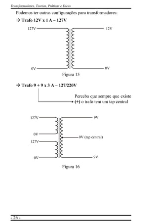 - 26 -
Transformadores, Teorias, Práticas e Dicas
Podemos ter outras configurações para transformadores:
à Trafo 12V x 1 A – 127V
Figura 15
à Trafo 9 + 9 x 3 A – 127/220V
Perceba que sempre que existe
(+) o trafo tem um tap central
Figura 16
12V
0V
127V
0V
9V
9V
127V
0V
127V
0V
0V (tap central)
 