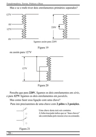 - 28 -
Transformadores, Teorias, Práticas e Dicas
Mas e se o trafo tiver dois enrolamentos primários separados?
Figura 19
ou assim para 127V
Figura 20
Perceba que para 220V, ligamos os dois enrolamentos em série,
e para 127V ligamos os dois enrolamentos em paralelo.
Mas como fazer essa ligação com uma chave?
Para isto precisaremos de uma chave com 2 pólos x 2 posições.
Uma chave desta terá seis contatos.
A linha tracejada indica que as “duas chaves”
são controladas pelo mesmo eixo ou comando.
Figura 21
127V
0V
0V
127V
ligamos assim para 220V
220V
127V
 