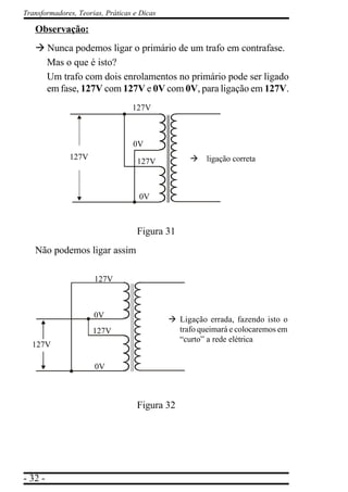 - 32 -
Transformadores, Teorias, Práticas e Dicas
Observação:
à Nunca podemos ligar o primário de um trafo em contrafase.
Mas o que é isto?
Um trafo com dois enrolamentos no primário pode ser ligado
em fase, 127V com 127V e 0V com 0V, para ligação em 127V.
Figura 31
Não podemos ligar assim
Figura 32
à ligação correta
127V
0V
127V
0V
127V
à Ligação errada, fazendo isto o
trafo queimará e colocaremos em
“curto” a rede elétrica
127V
0V
127V
0V
127V
 