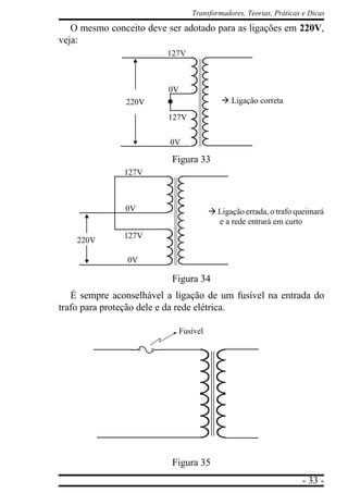- 33 -
Transformadores, Teorias, Práticas e Dicas
O mesmo conceito deve ser adotado para as ligações em 220V,
veja:
Figura 33
Figura 34
É sempre aconselhável a ligação de um fusível na entrada do
trafo para proteção dele e da rede elétrica.
Figura 35
à Ligação correta
127V
127V
0V
0V
220V
à Ligação errada, o trafo queimará
e a rede entrará em curto
127V
127V
0V
0V
220V
Fusível
 