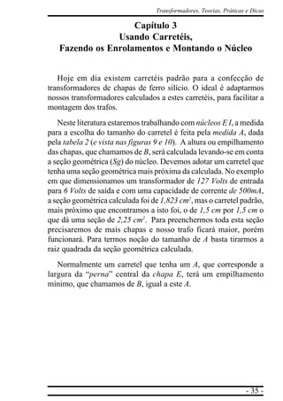 - 35 -
Transformadores, Teorias, Práticas e Dicas
Capítulo 3
Usando Carretéis,
Fazendo os Enrolamentos e Montando o Núcleo
Hoje em dia existem carretéis padrão para a confecção de
transformadores de chapas de ferro silício. O ideal é adaptarmos
nossos transformadores calculados a estes carretéis, para facilitar a
montagem dos trafos.
Neste literatura estaremos trabalhando com núcleos E I, a medida
para a escolha do tamanho do carretel é feita pela medida A, dada
pela tabela 2 (e vista nas figuras 9 e 10). A altura ou empilhamento
das chapas, que chamamos de B, será calculada levando-se em conta
a seção geométrica (Sg) do núcleo. Devemos adotar um carretel que
tenha uma seção geométrica mais próxima da calculada. No exemplo
em que dimensionamos um transformador de 127 Volts de entrada
para 6 Volts de saída e com uma capacidade de corrente de 500mA,
a seção geométrica calculada foi de 1,823 cm2
, mas o carretel padrão,
mais próximo que encontramos a isto foi, o de 1,5 cm por 1,5 cm o
que dá uma seção de 2,25 cm2
. Para preenchermos toda esta seção
precisaremos de mais chapas e nosso trafo ficará maior, porém
funcionará. Para termos noção do tamanho de A basta tirarmos a
raiz quadrada da seção geométrica calculada.
Normalmente um carretel que tenha um A, que corresponde a
largura da “perna” central da chapa E, terá um empilhamento
mínimo, que chamamos de B, igual a este A.
 