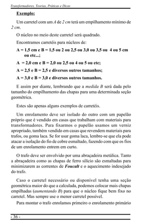 - 36 -
Transformadores, Teorias, Práticas e Dicas
Exemplo:
Um carretel com um A de 2 cm terá um empilhamento mínimo de
2 cm.
O núcleo no meio deste carretel será quadrado.
Encontramos carretéis para núcleos de:
A = 1,5 cm e B = 1,5 ou 2 ou 2,5 ou 3,0 ou 3,5 ou 4 ou 5 cm
ou etc...;
A = 2,0 cm e B = 2,0 ou 2,5 ou 4 ou 5 ou etc;
A = 2,5 e B = 2,5 e diversos outros tamanhos;
A = 3,0 e B = 3,0 e diversos outros tamanhos.
E assim por diante, lembrando que a medida B será dada pelo
tamanho do empilhamento das chapas para uma determinada seção
geométrica.
Estes são apenas alguns exemplos de carretéis.
Um enrolamento deve ser isolado do outro com um papelão
próprio que é vendido em casas que trabalham com materiais para
transformadores. Para fixarmos o papelão usamos um verniz
apropriado, também vendido em casas que revendem materiais para
trafos, ou goma laca. Se for usar goma laca, lembre-se que ela pode
atacar a isolação do fio de cobre esmaltado, fazendo com que os fios
de um enrolamento entrem em curto.
O trafo deve ser envolvido por uma abraçadeira metálica. Tanto
a abraçadeira como as chapas de ferro silício são esmaltadas para
minimizarem as correntes de Foucalt e o aquecimento indesejado
do trafo.
Caso o carretel necessário ou disponível tenha uma seção
geométrica maior do que a calculada, podemos colocar mais chapas
empilhadas (aumentando B) para que o núcleo fique bem fixo no
carretel. Mas sempre use o menor carretel possível.
Para montar o trafo enrolamos primeiro o enrolamento primário
 