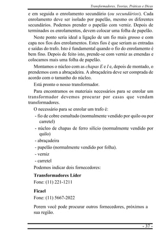- 37 -
Transformadores, Teorias, Práticas e Dicas
e em seguida o enrolamento secundário (ou secundários). Cada
enrolamento deve ser isolado por papelão, mesmo os diferentes
secundários. Podemos prender o papelão com verniz. Depois de
terminados os enrolamentos, devem colocar uma folha de papelão.
Neste ponto seria ideal a ligação de um fio mais grosso e com
capa nos fios dos enrolamentos. Estes fios é que seriam as entradas
e saídas do trafo. Isto é fundamental quando o fio do enrolamento é
bem fino. Depois de feito isto, prende-se com verniz as emendas e
colocamos mais uma folha de papelão.
Montamos o núcleo com as chapas E e I e, depois de montado, o
prendemos com a abraçadeira. A abraçadeira deve ser comprada de
acordo com o tamanho do núcleo.
Está pronto o nosso transformador.
Para encontramos os materiais necessários para se enrolar um
transformador devemos procurar por casas que vendam
transformadores.
O necessário para se enrolar um trafo é:
- fio de cobre esmaltado (normalmente vendido por quilo ou por
carretel)
- núcleo de chapas de ferro silício (normalmente vendido por
quilo)
- abraçadeira
- papelão (normalmente vendido por folha).
- verniz
- carretel
Podemos indicar dois fornecedores:
Transformadores Líder
Fone: (11) 221-1211
Ficael
Fone: (11) 5667-2022
Porem você pode procurar outros fornecedores, próximos a
sua região.
 