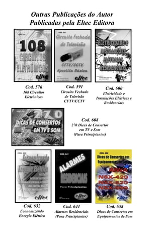 - 38 -
Transformadores, Teorias, Práticas e Dicas
Outras Publicações do Autor
Publicadas pela Eltec Editora
Cod. 600
Eletricidade e
Instalações Elétricas e
Residenciais
Cod. 576
108 Circuitos
Eletrônicos
Cod. 591
Circuito Fechado
de Televisão
CFTV/CCTV
Cod. 608
270 Dicas de Consertos
em TV e Som
(Para Principiantes)
Cod. 632
Economizando
Energia Elétrico
Cod. 641
Alarmes Residenciais
(Para Principiantes)
Cod. 658
Dicas de Consertos em
Equipamentos de Som
 