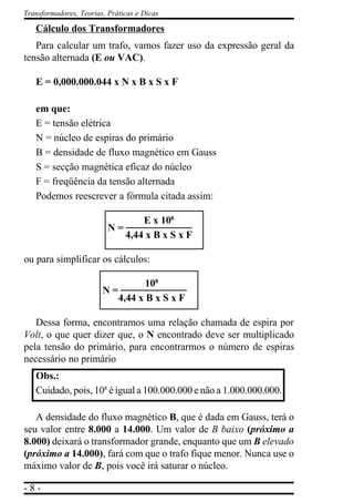 - 8 -
Transformadores, Teorias, Práticas e Dicas
Cálculo dos Transformadores
Para calcular um trafo, vamos fazer uso da expressão geral da
tensão alternada (E ou VAC).
E = 0,000.000.044 x N x B x S x F
em que:
E = tensão elétrica
N = núcleo de espiras do primário
B = densidade de fluxo magnético em Gauss
S = secção magnética eficaz do núcleo
F = freqüência da tensão alternada
Podemos reescrever a fórmula citada assim:
E x 108
4,44 x B x S x F
ou para simplificar os cálculos:
Dessa forma, encontramos uma relação chamada de espira por
Volt, o que quer dizer que, o N encontrado deve ser multiplicado
pela tensão do primário, para encontrarmos o número de espiras
necessário no primário
Obs.:
Cuidado, pois, 108
é igual a 100.000.000 e não a 1.000.000.000.
A densidade do fluxo magnético B, que é dada em Gauss, terá o
seu valor entre 8.000 a 14.000. Um valor de B baixo (próximo a
8.000) deixará o transformador grande, enquanto que um B elevado
(próximo a 14.000), fará com que o trafo fique menor. Nunca use o
máximo valor de B, pois você irá saturar o núcleo.
N =
N =
108
4,44 x B x S x F
 