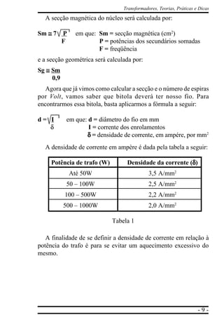 - 9 -
Transformadores, Teorias, Práticas e Dicas
A secção magnética do núcleo será calculada por:
Sm ≅≅≅≅≅ 7 P em que: Sm = secção magnética (cm2
)
F P = potências dos secundários somadas
F = freqüência
e a secção geométrica será calculada por:
Sg ≅≅≅≅≅ Sm
0,9
Agora que já vimos como calcular a secção e o número de espiras
por Volt, vamos saber que bitola deverá ter nosso fio. Para
encontrarmos essa bitola, basta aplicarmos a fórmula a seguir:
d = I em que: d = diâmetro do fio em mm
δ I = corrente dos enrolamentos
δδδδδ = densidade de corrente, em ampére, por mm2
A densidade de corrente em ampère é dada pela tabela a seguir:
Potência de trafo (W) Densidade da corrente (δδδδδ)
Até 50W 3,5 A/mm2
50 – 100W 2,5 A/mm2
100 – 500W 2,2 A/mm2
500 – 1000W 2,0 A/mm2
Tabela 1
A finalidade de se definir a densidade de corrente em relação à
potência do trafo é para se evitar um aquecimento excessivo do
mesmo.
 