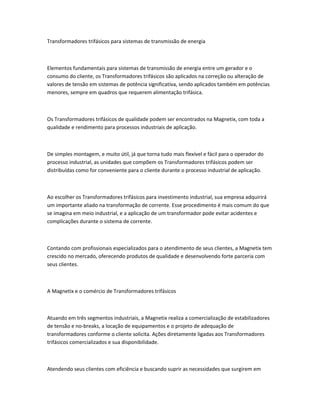 Transformadores trifásicos para sistemas de transmissão de energia
Elementos fundamentais para sistemas de transmissão de energia entre um gerador e o
consumo do cliente, os Transformadores trifásicos são aplicados na correção ou alteração de
valores de tensão em sistemas de potência significativa, sendo aplicados também em potências
menores, sempre em quadros que requerem alimentação trifásica.
Os Transformadores trifásicos de qualidade podem ser encontrados na Magnetix, com toda a
qualidade e rendimento para processos industriais de aplicação.
De simples montagem, e muito útil, já que torna tudo mais flexível e fácil para o operador do
processo industrial, as unidades que compõem os Transformadores trifásicos podem ser
distribuídas como for conveniente para o cliente durante o processo industrial de aplicação.
Ao escolher os Transformadores trifásicos para investimento industrial, sua empresa adquirirá
um importante aliado na transformação de corrente. Esse procedimento é mais comum do que
se imagina em meio industrial, e a aplicação de um transformador pode evitar acidentes e
complicações durante o sistema de corrente.
Contando com profissionais especializados para o atendimento de seus clientes, a Magnetix tem
crescido no mercado, oferecendo produtos de qualidade e desenvolvendo forte parceria com
seus clientes.
A Magnetix e o comércio de Transformadores trifásicos
Atuando em três segmentos industriais, a Magnetix realiza a comercialização de estabilizadores
de tensão e no-breaks, a locação de equipamentos e o projeto de adequação de
transformadores conforme o cliente solicita. Ações diretamente ligadas aos Transformadores
trifásicos comercializados e sua disponibilidade.
Atendendo seus clientes com eficiência e buscando suprir as necessidades que surgirem em
 