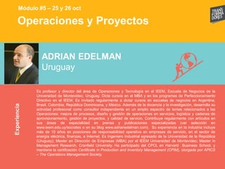 Operaciones y ProyectosExperiencia
ADRIAN EDELMAN
Uruguay
Es profesor y director del área de Operaciones y Tecnología en el IEEM, Escuela de Negocios de la
Universidad de Montevideo, Uruguay. Dicta cursos en el MBA y en los programas de Perfeccionamiento
Directivo en el IEEM. Es invitado regularmente a dictar cursos en escuelas de negocios en Argentina,
Brasil, Colombia, República Dominicana, y México. Además de la docencia y la investigación, desarrolla su
actividad profesional como consultor independiente en un amplio espectro de temas relacionados a las
Operaciones: mejora de procesos, diseño y gestión de operaciones en servicios, logística y cadenas de
aprovisionamiento, gestión de proyectos, y calidad de servicio. Contribuye regularmente con artículos en
sus áreas de especialidad en prensa y publicaciones especializadas (ver selección en
www.ieem.edu.uy/socrates o en su blog www.adrianedelman.com). Su experiencia en la industria incluye
más de 10 años en posiciones de responsabilidad operativa en empresas de servicio, en el sector de
energía eléctrica, finanzas, e Internet. Es Ingeniero Industrial egresado de la Universidad de la República
(Uruguay); Master en Dirección de Empresas (MBA) por el IEEM Universidad de Montevideo; Master in
Management Research, Cranfield University. Ha participado del CPCL en Harvard Business School, y
mantiene la certificación Certificate in Production and Inventory Management (CPIM), otorgada por APICS
– The Operations Management Society.
Módulo #5 – 25 y 26 oct
 