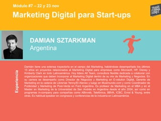 Marketing Digital para Start-upsExperiencia
DAMIAN SZTARKMAN
Argentina
Damián tiene una extensa trayectoria en el campo del Marketing, habiéndose desempeñado los últimos
15 años en proyectos relacionados al Marketing Digital para empresas como Microsoft, HP, Disney y
Kimberly Clark en todo Latinoamérica. Hoy lidera Alt Team, consultora flexible dedicada a colaborar con
organizaciones que deben incorporar al Marketing Digital dentro de su mix de Marketing y Negocios. En
su carrera se desempeño como Director de Negocios y Marketing en E-volution Digital, Gerente de
Marketing en la cadena de Librerías Yenny/El Ateneo y luego en Musimundo.com y como Coordinador de
Publicidad y Marketing de Post-Venta en Ford Argentina. Es profesor de Marketing en el MBA y en el
Master en Marketing de la Universidad de San Andrés en Argentina desde el año 2004, así como en
programas in-company para compañías como ABinveb, Telefónica, BBVA, ICBC, Ernst & Young, entre
otras. Es habitual speaker en congresos y conferencias de la industria en Latinoamérica.
Módulo #7 – 22 y 23 nov
 