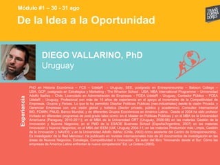 De la Idea a la OportunidadExperiencia
Módulo #1 – 30 - 31 ago
DIEGO VALLARINO, PhD
Uruguay
PhD en Historia Económica – FCS – UdelaR - Uruguay, SEE, postgrado en Entrepreneurship – Babson College –
USA, GCP, postgrado en Estratégica y Marketing - The Wharton School , USA, MBA International Programme – Universidad
Adolfo Ibáñez – Chile, Licenciado en Administración de Empresas – FCEA UdelaR – Uruguay, Contador Público – FCEA
UdelaR – Uruguay. Profesional con más de 15 años de experiencia en el apoyo al incremento de la Competitividad de
Empresas, Grupos y Países. Lo que le ha permitido Diseñar Políticas Públicas (neo-industriales) desde la visión Privada, y
Gerenciar Empresas con una visión global y holística (Sector privado, público y académico). Consultor Internacional
BID, FOMIN, PNUD, Banco Mundial, y de diferentes Grupos Económicos en América Latina. Desde el 2004 ha sido profesor
invitado en diferentes programas de post grado tales como: en el Master en Políticas Públicas y en el MBA de la Universidad
Americana (Paraguay, 2010-2011); en el MBA de la Universidad ORT (Uruguay, 2006-08) en las materias Gestión de la
Innovación y Nuevos Negocios; en el PMD de la ESADE Business School (España/Argentina, 2007) en las materias
Innovación y Nuevos Negocios; en el MBA del IEEM (UM, Uruguay 2004-11) en las materias Producción más Limpia, Gestión
de la Innovación y NAVES; y en la Universidad Adolfo Ibáñez (Chile, 2003) como asistente del Centro de Entrepreneurship..
Es investigador de la Red Mercosur. Ha publicado en revistas internacionales más de 20 documentos de investigación en las
áreas de Nuevos Negocios, Estrategia, Competitividad e Innovación. Es autor del libro “Innovando desde el Sur: Cómo las
empresas de America Latina enfrentan la nueva competencia” Ed. La Gotera (2005).
 