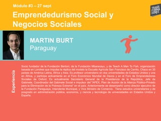 Emprendedurismo Social y
Negocios Sociales
Experiencia
Módulo #3 – 27 sept
MARTIN BURT
Paraguay
Socio fundador de la Fundación Bertoni, de la Fundación Mbaracayu, y de Teach A Man To Fish, organización
basada en Londres que impulsa la réplica del modelo la Escuela Agrícola San Francisco de Cerrito, Chaco en 35
países de América Latina, África y Asia. Es profesor universitario en dos universidades de Estados Unidos y una
en África, y participa activamente en el Foro Económico Mundial de Davos y en el Foro de Emprendedores
Sociales de Oxford. Es actualmente Secretario General de la Presidencia de la República, Jefe de
Gabinete, Coordinador del Gabinete Social e impulsor del "APEX, Plan de Acción de la Alianza Público-Privado
para la Eliminación de la Pobreza Extrema" en el país. Anteriormente se desempeñó como director ejecutivo de
la Fundación Paraguaya, Intendente Municipal, y Vice Ministro de Comercio. Tiene estudios universitarios y de
posgrado en administración pública, economía, y ciencia y tecnologia de universidades en Estados Unidos y
España.
 