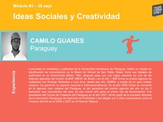 Ideas Sociales y Creatividad
Experiencia
Módulo #3 – 28 sept
CAMILO GUANES
Paraguay
Licenciado en marketing y publicidad de la Universidad Americana de Paraguay, realizo un master en
planificación de comunicación en la Miami Ad School de San Pablo, Brasil. Inicio sus trabajos de
publicidad en la renombrada Bilbao Y&R, después paso por una fugaz pasantía en una de las
mejores agencias del mundo ALMAP BBDO de Brasil y en el año 1.999 forma su propia agencia de
publicidad con Rodrigo Weiberlen y Luis Arce, desde ese año ONIRIA, a través de un gran trabajo
creativo, fue ganando su espacio nacional e internacionalmente. En el año 2006 Oniria se convierte
en la agencia mas creativa del Paraguay, al ser ganadora del premio agencia del año en los 2
festivales mas importantes del país, en ese mismo año gana el primer Ojo de Iberoamerica. Fue
presidente del Circulo de Creativos del Paraguay en el año 2007, formo parte de la comisión directiva
de la Asociación Paraguaya de Agencias de Publicidad y fue elegido por 2 años consecutivos como el
Creativo del Año en el 2006 y 2007 en el Festival Tatakua.
 