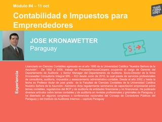 Contabilidad e Impuestos para
Emprendedores
Experiencia
Módulo #4 – 11 oct
JOSE KRONAWETTER
Paraguay
Licenciado en Ciencias Contables egresado en el año 1995 de la Universidad Católica “Nuestra Señora de la
Asunción”. De 1992 a 2009, trabajo en PricewaterhouseCoopers ocupando el cargo de Gerente del
Departamento de Auditoria y Senior Manager del Departamento de Auditoria. Socio-Director de la firma
Kronawetter Consultoría Integral SRL – KCI desde Junio de 2010, la cual presta de servicios profesionales
de consultoría, auditoría, impuestos y asesoramiento administrativo-contable. Desde el año 2002 y hasta la
fecha es Profesor titular de post grado de la Facultad de Ciencias Contables de la Universidad Católica
Nuestra Señora de la Asunción. Asimismo dicta regularmente seminarios de capacitación empresarial sobre
temas contables, regulatorios del BCP y de auditoría de entidades financieras y no financieras. Ha publicado
diversos artículos sobre temas contables y de auditoría en revistas profesionales y gremiales de Paraguay, y
ha disertado en algunos congresos o conferencias nacionales del Consejo de Contadores Públicos del
Paraguay y del Instituto de Auditores Internos – capítulo Paraguay.
 