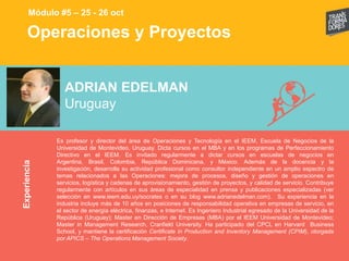 Operaciones y ProyectosExperiencia
Módulo #5 – 25 - 26 oct
ADRIAN EDELMAN
Uruguay
Es profesor y director del área de Operaciones y Tecnología en el IEEM, Escuela de Negocios de la
Universidad de Montevideo, Uruguay. Dicta cursos en el MBA y en los programas de Perfeccionamiento
Directivo en el IEEM. Es invitado regularmente a dictar cursos en escuelas de negocios en
Argentina, Brasil, Colombia, República Dominicana, y México. Además de la docencia y la
investigación, desarrolla su actividad profesional como consultor independiente en un amplio espectro de
temas relacionados a las Operaciones: mejora de procesos, diseño y gestión de operaciones en
servicios, logística y cadenas de aprovisionamiento, gestión de proyectos, y calidad de servicio. Contribuye
regularmente con artículos en sus áreas de especialidad en prensa y publicaciones especializadas (ver
selección en www.ieem.edu.uy/socrates o en su blog www.adrianedelman.com). Su experiencia en la
industria incluye más de 10 años en posiciones de responsabilidad operativa en empresas de servicio, en
el sector de energía eléctrica, finanzas, e Internet. Es Ingeniero Industrial egresado de la Universidad de la
República (Uruguay); Master en Dirección de Empresas (MBA) por el IEEM Universidad de Montevideo;
Master in Management Research, Cranfield University. Ha participado del CPCL en Harvard Business
School, y mantiene la certificación Certificate in Production and Inventory Management (CPIM), otorgada
por APICS – The Operations Management Society.
 